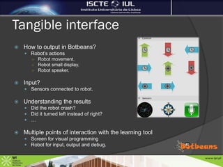 Tangible interface
   How to output in Botbeans?
     Robot’s actions
      ○ Robot movement.
      ○ Robot small display.
      ○ Robot speaker.


   Input?
     Sensors connected to robot.

   Understanding the results
     Did the robot crash?
     Did it turned left instead of right?
     …

   Multiple points of interaction with the learning tool
     Screen for visual programming
     Robot for input, output and debug.
 