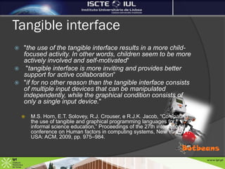 Tangible interface
 "the use of the tangible interface results in a more child-
  focused activity. In other words, children seem to be more
  actively involved and self-motivated“
 "tangible interface is more inviting and provides better
  support for active collaboration“
 "if for no other reason than the tangible interface consists
  of multiple input devices that can be manipulated
  independently, while the graphical condition consists of
  only a single input device."

       M.S. Horn, E.T. Solovey, R.J. Crouser, e R.J.K. Jacob, “Comparing
        the use of tangible and graphical programming languages for
        informal science education,” Proceedings of the 27th international
        conference on Human factors in computing systems, New York, NY,
        USA: ACM, 2009, pp. 975–984.
 
