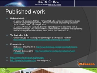 Published work
   Related work
       A. Manso, C. Marques, P. Dias - Portugol IDE v3.x- A new environment to teach
        and learn computer programming – Published in IEEE Engineering Education
        2010, Madrid, Spain , 14-16 April 2010.
       A. Manso, P. Dias, C. Marques, Ensino e aprendizagem de algoritmia com a
        ferramenta Portugol IDE - Published in XI International Conference on Engineering
        and Technology Education - Ilhéus bahia, Brazil, 7-10 March 2010.

   Technical article
       Simplified IDEs for Teaching Programming on the NetBeans Platform -
        http://netbeans.dzone.com/nb-simplified-ide-for-learning-to-program

   Presentations
       Botbeans - OSDOC 2010 - http://www.slideshare.net/pedromadias/botbeans-
        osdoc2010
       Portugol - Educon 2010 - http://www.slideshare.net/pedromadias/portugol-
        educon2010

   http://www.dei.estt.ipt.pt/portugol/
   http://www.botbeans.com (coming soon)
 