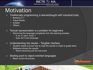 Motivation
   Traditionally programming is learned/taught with industrial tools.
       Borland C++
       Visual Studio
       Eclipse
       Others…

   Textual representation is a problem for beginners
     Removing the language complexity from the learning process.
      ○ If, se, si, wenn, если, ?
      ○ Eyes don’t have language.


   Understanding the results – Tangible interface
     Student needs to know how to read the results in order to grade them.
     Botbeans shows the results.
      ○ Robot interacting with the real world.


   Starting point to object-oriented languages
     Basic control structures.
 
