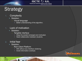 Strategy
1.   Complexity
      Solution:
       ○ Visual language
          Better understanding of the algorithm.


1.   Lack of motivation
      Solution:
       ○ Tangible interface
          Keep the student emerged and motivated.
          Seed collaboration between students.


2.   Initial fear
      Solution:
       ○ Rich Client Platform
          IDE without any interface cluttering.
          Avoid information overload.
 