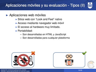 10/35Evaluación remota de aplicaciones móviles
híbridas: nueva aproximación en entornos reales
Aplicaciones móviles y su evaluación - Tipos (II)
► Aplicaciones web móviles
► Sitios web con “Look and Feel” nativo
► Acceso mediante navegador web móvil
► El acceso al hardware muy limitado.
► Portabilidad:
– Son desarrolladas en HTML y JavaScript
– Son desarrolladas para cualquier plataforma
 