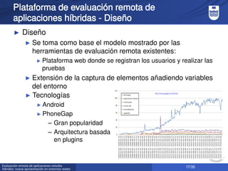 17/35Evaluación remota de aplicaciones móviles
híbridas: nueva aproximación en entornos reales
Plataforma de evaluación remota de
aplicaciones híbridas - Diseño
► Diseño
► Se toma como base el modelo mostrado por las
herramientas de evaluación remota existentes:
► Plataforma web donde se registran los usuarios y realizar las
pruebas
► Extensión de la captura de elementos añadiendo variables
del entorno
► Tecnologías
► Android
► PhoneGap
– Gran popularidad
– Arquitectura basada
en plugins
 