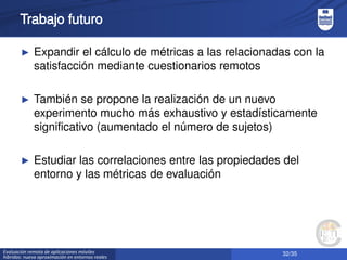 32/35Evaluación remota de aplicaciones móviles
híbridas: nueva aproximación en entornos reales
Trabajo futuro
► Expandir el cálculo de métricas a las relacionadas con la
satisfacción mediante cuestionarios remotos
► También se propone la realización de un nuevo
experimento mucho más exhaustivo y estadísticamente
significativo (aumentado el número de sujetos)
► Estudiar las correlaciones entre las propiedades del
entorno y las métricas de evaluación
 