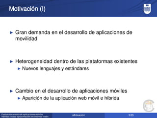 5/35Evaluación remota de aplicaciones móviles
híbridas: nueva aproximación en entornos reales
Motivación (I)
► Gran demanda en el desarrollo de aplicaciones de
movilidad
► Heterogeneidad dentro de las plataformas existentes
► Nuevos lenguajes y estándares
► Cambio en el desarrollo de aplicaciones móviles
► Aparición de la aplicación web móvil e híbrida
Motivación
 