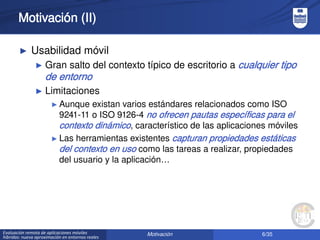 6/35Evaluación remota de aplicaciones móviles
híbridas: nueva aproximación en entornos reales
Motivación (II)
► Usabilidad móvil
► Gran salto del contexto típico de escritorio a cualquier tipo
de entorno
► Limitaciones
► Aunque existan varios estándares relacionados como ISO
9241-11 o ISO 9126-4 no ofrecen pautas específicas para el
contexto dinámico, característico de las aplicaciones móviles
► Las herramientas existentes capturan propiedades estáticas
del contexto en uso como las tareas a realizar, propiedades
del usuario y la aplicación…
Motivación
 