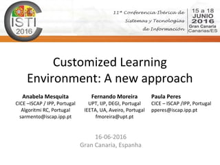 Customized Learning
Environment: A new approach
16-06-2016
Gran Canaria, Espanha
Anabela Mesquita
CICE –ISCAP / IPP, Portugal
Algoritmi RC, Portugal
sarmento@iscap.ipp.pt
Fernando Moreira
UPT, IJP, DEGI, Portugal
IEETA, UA, Aveiro, Portugal
fmoreira@upt.pt
Paula Peres
CICE – ISCAP /IPP, Portugal
pperes@iscap.ipp.pt
 