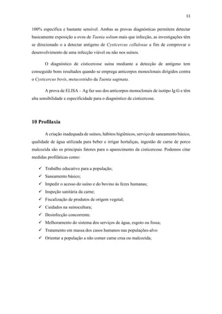 11
100% específica e bastante sensível. Ambas as provas diagnósticas permitem detectar
basicamente exposição a ovos de Taenia solium mais que infecção, as investigações têm
se direcionado o a detectar antígeno de Cysticercus cellulosae a fim de comprovar o
desenvolvimento de uma infecção viável ou não nos suínos.
O diagnóstico de cisticercose suína mediante a detecção de antígeno tem
conseguido bons resultados quando se emprega anticorpos monoclonais dirigidos contra
o Cysticercus bovis, metacestódio da Taenia saginata.
A prova de ELISA – Ag faz uso dos anticorpos monoclonais de isotipo Ig G e têm
alta sensibilidade e especificidade para o diagnóstico de cisticercose.
10 Profilaxia
A criação inadequada de suínos, hábitos higiênicos, serviço de saneamento básico,
qualidade de água utilizada para beber e irrigar hortaliças, ingestão de carne de porco
malcozida são os principais fatores para o aparecimento da cisticercose. Podemos citar
medidas profiláticas como:
 Trabalho educativo para a população;
 Saneamento básico;
 Impedir o acesso do suíno e do bovino ás fezes humanas;
 Inspeção sanitária da carne;
 Fiscalização de produtos de origem vegetal;
 Cuidados na suinocultura;
 Desinfecção concorrente.
 Melhoramento do sistema dos serviços de água, esgoto ou fossa;
 Tratamento em massa dos casos humanos nas populações-alvo
 Orientar a população a não comer carne crua ou malcozida;
 