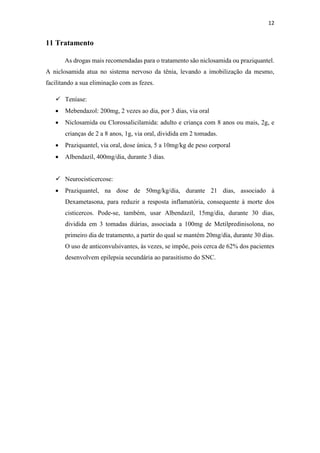 12
11 Tratamento
As drogas mais recomendadas para o tratamento são niclosamida ou praziquantel.
A niclosamida atua no sistema nervoso da tênia, levando a imobilização da mesmo,
facilitando a sua eliminação com as fezes.
 Teníase:
 Mebendazol: 200mg, 2 vezes ao dia, por 3 dias, via oral
 Niclosamida ou Clorossalicilamida: adulto e criança com 8 anos ou mais, 2g, e
crianças de 2 a 8 anos, 1g, via oral, dividida em 2 tomadas.
 Praziquantel, via oral, dose única, 5 a 10mg/kg de peso corporal
 Albendazil, 400mg/dia, durante 3 dias.
 Neurocisticercose:
 Praziquantel, na dose de 50mg/kg/dia, durante 21 dias, associado à
Dexametasona, para reduzir a resposta inflamatória, consequente à morte dos
cisticercos. Pode-se, também, usar Albendazil, 15mg/dia, durante 30 dias,
dividida em 3 tomadas diárias, associada a 100mg de Metilpredinisolona, no
primeiro dia de tratamento, a partir do qual se mantém 20mg/dia, durante 30 dias.
O uso de anticonvulsivantes, às vezes, se impõe, pois cerca de 62% dos pacientes
desenvolvem epilepsia secundária ao parasitismo do SNC.
 