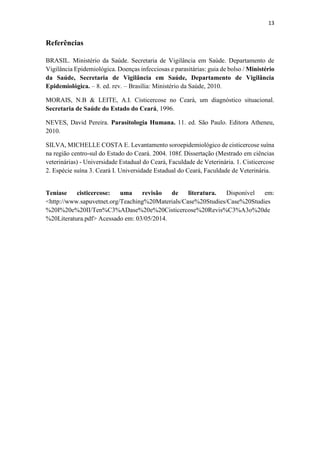 13
Referências
BRASIL. Ministério da Saúde. Secretaria de Vigilância em Saúde. Departamento de
Vigilância Epidemiológica. Doenças infecciosas e parasitárias: guia de bolso / Ministério
da Saúde, Secretaria de Vigilância em Saúde, Departamento de Vigilância
Epidemiológica. – 8. ed. rev. – Brasília: Ministério da Saúde, 2010.
MORAIS, N.B & LEITE, A.I. Cisticercose no Ceará, um diagnóstico situacional.
Secretaria de Saúde do Estado do Ceará, 1996.
NEVES, David Pereira. Parasitologia Humana. 11. ed. São Paulo. Editora Atheneu,
2010.
SILVA, MICHELLE COSTA E. Levantamento soroepidemiológico de cisticercose suína
na região centro-sul do Estado do Ceará. 2004. 108f. Dissertação (Mestrado em ciências
veterinárias) - Universidade Estadual do Ceará, Faculdade de Veterinária. 1. Cisticercose
2. Espécie suína 3. Ceará I. Universidade Estadual do Ceará, Faculdade de Veterinária.
Teníase cisticercose: uma revisão de literatura. Disponível em:
<http://www.sapuvetnet.org/Teaching%20Materials/Case%20Studies/Case%20Studies
%20I%20e%20II/Ten%C3%ADase%20e%20Cisticercose%20Revis%C3%A3o%20de
%20Literatura.pdf> Acessado em: 03/05/2014.
 