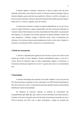5
O homem adquire a infecção e desenvolve a tênia ao ingerir carne de porco
infectada, mal cozida e com cisticercos viáveis. O cisticerco chega ao estômago e logo ao
intestino delgado, que por ação dos sucos gástricos e biliares, o escólex se invagina e se
fixa na mucosa intestinal e começa o desenvolvimento da tênia adulta que pode chegar a
medir entre 2 a 5 metros e algumas vezes até 8 metros.
A cisticercose no homem se produz ao ingerir acidentalmente os ovos de Taenia
solium ao ingerir alimentos ou águas contaminadas com fezes de pessoas infectadas ou
via fecal–oral por falta de higiene nas mãos de portadores da tênia adulta. Ao passar pelo
trato digestivo, as oncosferas são ativadas, penetram na parede intestinal e através dos
vasos sanguíneos e linfáticos chegam a diferentes locais, onde se transformam em
cisticercos. Este processo demora aproximadamente de dois ou três meses. Quando os
cisticercos se localizam no SNC se desenvolve a neurocisticercose.
4 Modo de transmissão
A Teníase é adquirida pela ingesta de carne bovina ou suína mal cozida ou mal
assada, que contém as larvas. Quando o homem acidentalmente ingere os ovos de T.
solium, através de alimentos, água ou mãos contaminadas, adquire a Cisticercose. A
Cisticercose humana por ingestão de ovos de T. saginata não ocorre ou é extremamente
rara.
5 Imunologia
A resposta imunológica dos pacientes vem sendo estudada e viu-se que cerca de
50% desses pacientes respondem ao teste subcutâneo com PPD (Proteína purificada do
Mycobacterium tuberculosis). A presença de anticorpos específicos pode ser demonstrada
também por reações de precipitação.
Os antígenos de cisticerco induzem ao aumento da concentração das
imunoglobulinas IgG, IgM, IgE, IgA, e IgD no soro de indivíduos com neurociscercose.
Contudo, existe uma associação entre nível de classe de anticorpo encontrado em soro e
LCR de paciente com NCC com os tipos, localizações e estágio de evolução dos
 