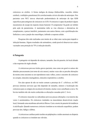 6
cisticercos no cérebro. A forma maligna da doença (hidrocefalia, vasculite, infarto
cerebral, e múltiplos granulomas) foi correlacionada a níveis elevados de anticorpos. Nos
pacientes com NCC tem-se observado predominância de anticorpo do tipo IGM
específicos para antígenos de cisticercos no LCR. O cisticerco é capaz de produzir alguns
mecanismos de escape da resposta imune humoral. O componente Clq pode ser inibido
pela ação da paramiosina. A taenistatina inibe as vias clássicas e alternativas do
complemento, e parece interferir, juntamente com outros fatores, com a proliferação dos
linfócitos e com a junção dos macrófagos, inibindo a resposta celular.
Pesquisas têm sido realizadas com intuito de se obter uma vacina para impedir a
infecção humana. Alguns resultados são animadores, sendo possível observar nos suínos
vacinados uma proteção de 75% à infecção-desafio.
6 Patogenia
A patogenia vai depender do número, tamanho, fase do parasito, do local afetado
e das respostas do órgão afetado.
A cisticercose provoca lesões graves paciente, mas como em geral os suínos são
abatidos precocemente (em torno de seis meses), muitas vezes não se percebe alterações
de monta como encontra-se em reprodutores mais velhos, como o encontro de cisticerco
no coração, músculos mastigadores, músculos respiratórios e cérebro.
Em cães apesar de não ser muito comum a presença do C. cellulosae, no SNC
provoca sintomas nervosos que irão depender do tamanho, número e localização dos
cisticercos para os estágios do seu desenvolvimento, muitas vezes semelhante a raiva. No
bovino também não são muito conhecidas as alterações causadas pelo C. bovis.
O cisticerco muscular ou subcutâneo provoca poucas alterações e na maioria das
vezes é assintomática. Os cisticercos instalados na musculatura desenvolvem reação
local, formando uma membrana adventícia fibrosa. Com a morte do parasito há tendência
à calcificação. Quando numerosos cisticerco instalam-se no músculo esquelético, podem
provocar dor, fadiga e cãibras.
A cisticercose cardíaca pode resultar em palpitações e ruídos anormais ou dispneia
quando os cisticercos se instalam nas válvulas.
 