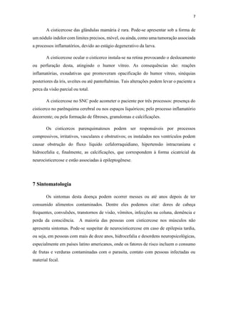 7
A cisticercose das glândulas mamária é rara. Pode-se apresentar sob a forma de
um nódulo indolor com limites precisos, móvel, ou ainda, como uma tumoração associada
a processos inflamatórios, devido ao estágio degenerativo da larva.
A cisticercose ocular o cisticerco instala-se na retina provocando o deslocamento
ou perfuração desta, atingindo o humor vítreo. As consequências são: reações
inflamatórias, exsudativas que promoveram opacificação do humor vítreo, sinéquias
posteriores da íris, uveítes ou até pantoftalmias. Tais alterações podem levar o paciente a
perca da visão parcial ou total.
A cisticercose no SNC pode acometer o paciente por três processos: presença do
cisticerco no parênquima cerebral ou nos espaços liquóricos; pelo processo inflamatório
decorrente; ou pela formação de fibroses, granulomas e calcificações.
Os cisticercos parenquimatosos podem ser responsáveis por processos
compressivos, irritativos, vasculares e obstrutivos; os instalados nos ventrículos podem
causar obstrução do fluxo líquido cefalorraquidiano, hipertensão intracraniana e
hidrocefalia e, finalmente, as calcificações, que correspondem à forma cicatricial da
neurocisticercose e estão associadas à epileptogênese.
7 Sintomatologia
Os sintomas desta doença podem ocorrer messes ou até anos depois de ter
consumido alimentos contaminados. Dentre eles podemos citar: dores de cabeça
frequentes, convulsões, transtornos de visão, vômitos, infecções na coluna, demência e
perda da consciência. A maioria das pessoas com cisticercose nos músculos não
apresenta sintomas. Pode-se suspeitar de neurocisticercose em caso de epilepsia tardia,
ou seja, em pessoas com mais de doze anos, hidrocefalia e desordens neuropsicológicas,
especialmente em países latino americanos, onde os fatores de risco incluem o consumo
de frutas e verduras contaminadas com o parasita, contato com pessoas infectadas ou
material fecal.
 
