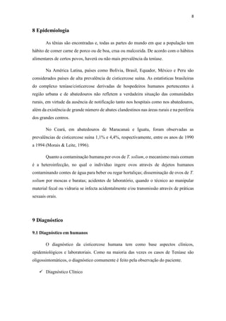 8
8 Epidemiologia
As tênias são encontradas e, todas as partes do mundo em que a população tem
hábito de comer carne de porco ou de boa, crua ou malcozida. De acordo com o hábitos
alimentares de certos povos, haverá ou não mais prevalência da teníase.
Na América Latina, países como Bolívia, Brasil, Equador, México e Peru são
considerados países de alta prevalência de cisticercose suína. As estatísticas brasileiras
do complexo teníase/cisticercose derivadas de hospedeiros humanos pertencentes à
região urbana e de abatedouros não refletem a verdadeira situação das comunidades
rurais, em virtude da ausência de notificação tanto nos hospitais como nos abatedouros,
além da existência de grande número de abates clandestinos nas áreas rurais e na periferia
dos grandes centros.
No Ceará, em abatedouros de Maracanaú e Iguatu, foram observadas as
prevalências de cisticercose suína 1,1% e 4,4%, respectivamente, entre os anos de 1990
a 1994 (Morais & Leite, 1996).
Quanto a contaminação humana por ovos de T. solium, o mecanismo mais comum
é a heteroinfecção, no qual o indivíduo ingere ovos através de dejetos humanos
contaminando contes de água para beber ou regar hortaliças; disseminação de ovos de T.
solium por moscas e baratas; acidentes de laboratório, quando o técnico ao manipular
material fecal ou vidraria se infecta acidentalmente e/ou transmissão através de práticas
sexuais orais.
9 Diagnóstico
9.1 Diagnóstico em humanos
O diagnóstico da cisticercose humana tem como base aspectos clínicos,
epidemiológicos e laboratoriais. Como na maioria das vezes os casos de Teníase são
oligossintomáticos, o diagnóstico comumente é feito pela observação do paciente.
 Diagnóstico Clínico
 