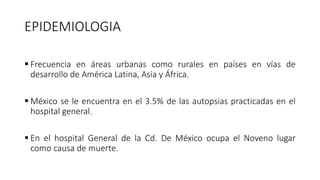 EPIDEMIOLOGIA
 Frecuencia en áreas urbanas como rurales en países en vías de
desarrollo de América Latina, Asia y África.
 México se le encuentra en el 3.5% de las autopsias practicadas en el
hospital general.
 En el hospital General de la Cd. De México ocupa el Noveno lugar
como causa de muerte.
 