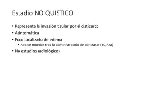 Estadio NO QUISTICO
• Representa la invasión tisular por el cisticerco
• Asintomática
• Foco localizado de edema
• Realce nodular tras la administración de contraste (TC,RM)
• No estudios radiológicos
 