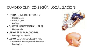 CUADRO CLINICO SEGÚN LOCALIZACION
• LESIONES INTRACEREBRALES
• Efecto Masa
• Convulsiones
• Ambos
• QUISTES INTRAVENTRICULARES
• Hidrocefalia
• LESIONES SUBARACNOIDES
• Meningitis Crónica
• LESIONES DE MEDULAESPINAL
• Síndrome de compresión medular
• Meningitis
 
