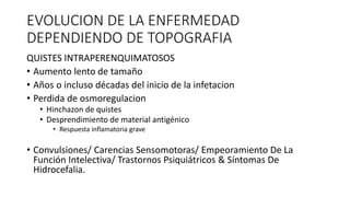 EVOLUCION DE LA ENFERMEDAD
DEPENDIENDO DE TOPOGRAFIA
QUISTES INTRAPERENQUIMATOSOS
• Aumento lento de tamaño
• Años o incluso décadas del inicio de la infetacion
• Perdida de osmoregulacion
• Hinchazon de quistes
• Desprendimiento de material antigénico
• Respuesta inflamatoria grave
• Convulsiones/ Carencias Sensomotoras/ Empeoramiento De La
Función Intelectiva/ Trastornos Psiquiátricos & Síntomas De
Hidrocefalia.
 