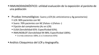  INMUNODIAGNÓSTICO: utilidad evaluación de la exposición al parásito de
una población
 Pruebas Inmunológicas: Suero y LCR (Ac anticisticerco y Ag parasitarios)
 LCR: 90% pacientes con NC
 Suero: 70% pacientes con NC (Falsos +) (Falsos -)
 Fijación del complemento (Ac en LCR)
 ELISA (Sensibilidad 65%: Especificidad 63%).
 INMUNOBLOT (Sensibilidad 94-98%; Especificidad 100%).
 3 o más cisticercos 100%, (1 o 2 cisticercos 65%)
 Análisis Citoquimico del LCR y Angiografía.
 