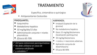 TRATAMIENTO
Especifico, sintomático o quirúrgico
 Antiparasitarios Cestocidas
PRAZIQUANTEL.
 Isoquinolina
 Metabolismo hepático
 50 mg/kg/día/15 días
 Administración conjunta < niveles
plasmáticos
 Eficacia 60-70%
ALBENDAZOL.
 Imidazol (Captación de la
glucosa)
 No metabolismo hepático
 Dosis 15 mg/kg/día/semana
(localización parénquima)
 30 mg/kg/día/semana
 < costo y < reacciones adversas.
 Aplicación conjunta de
dexametasona
 Eficacia 80-90%
 Útil para cisticercosis parenquimatosa
 No debe utilizarse en casos de
cisticerco calcificado
 y coloidales ?
 