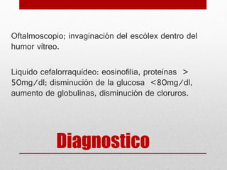 Diagnostico
Oftalmoscopio; invaginación del escólex dentro del
humor vítreo.
Liquido cefalorraquídeo: eosinofilia, proteínas >
50mg/dl; disminución de la glucosa <80mg/dl,
aumento de globulinas, disminución de cloruros.
 