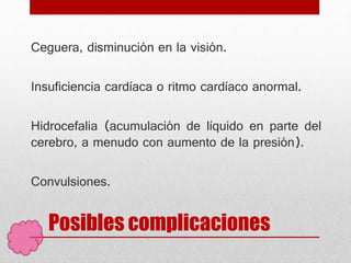 Posibles complicaciones
Ceguera, disminución en la visión.
Insuficiencia cardíaca o ritmo cardíaco anormal.
Hidrocefalia (acumulación de líquido en parte del
cerebro, a menudo con aumento de la presión).
Convulsiones.
 