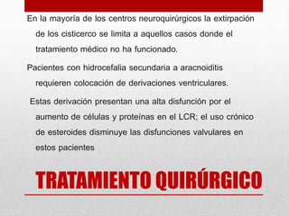 TRATAMIENTO QUIRÚRGICO
En la mayoría de los centros neuroquirúrgicos la extirpación
de los cisticerco se limita a aquellos casos donde el
tratamiento médico no ha funcionado.
Pacientes con hidrocefalia secundaria a aracnoiditis
requieren colocación de derivaciones ventriculares.
Estas derivación presentan una alta disfunción por el
aumento de células y proteínas en el LCR; el uso crónico
de esteroides disminuye las disfunciones valvulares en
estos pacientes
 