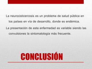 CONCLUSIÓN
La neurocisticercosis es un problema de salud pública en
los países en vía de desarrollo, donde es endémica.
La presentación de esta enfermedad es variable siendo las
convulsiones la sintomatología más frecuente.
 