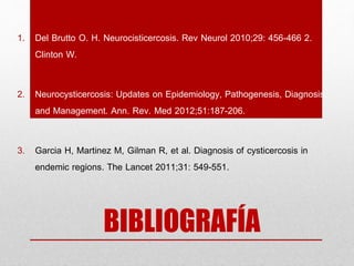 BIBLIOGRAFÍA
1. Del Brutto O. H. Neurocisticercosis. Rev Neurol 2010;29: 456-466 2.
Clinton W.
2. Neurocysticercosis: Updates on Epidemiology, Pathogenesis, Diagnosis,
and Management. Ann. Rev. Med 2012;51:187-206.
3. Garcia H, Martinez M, Gilman R, et al. Diagnosis of cysticercosis in
endemic regions. The Lancet 2011;31: 549-551.
 