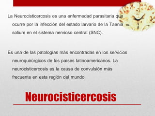 Neurocisticercosis
La Neurocisticercosis es una enfermedad parasitaria que
ocurre por la infección del estado larvario de la Taenia
solium en el sistema nervioso central (SNC).
Es una de las patologías más encontradas en los servicios
neuroquirúrgicos de los países latinoamericanos. La
neurocisticercosis es la causa de convulsión más
frecuente en esta región del mundo.
 