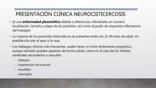 PRESENTACIÓN CLÍNICA NEUROCISTICERCOSIS
• Es una enfermedad pleomórfica debida a diferencias individuales en número,
localización, tamaño y etapa de los parásitos, así como al grado de respuesta inflamatoria
del huésped.
• La mayoría de los pacientes sintomáticos se presentan entre los 15-40 años de edad, sin
predilección por el sexo o la raza.
• Los hallazgos clínicos más frecuentes, suelen tener un inicio lentamente progresivo,
aunque también pueden aparecer de forma súbita, como en el caso de los infartos
cerebrales secundarios a vasculitis.
• Epilepsia
• hipertensión intracraneal
• encefalitis
• meningitis.
 