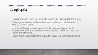 La epilepsia
• es la manifestación clínica más frecuente, presente en más del 70% de los casos.
• En las regiones endémicas la neurocisticercosis es la causa más frecuente de
epilepsia de inicio tardío.
• Las crisis epilépticas son secundarias a la inflamación perilesional por la
degeneración quística, aunque los infartos y vasculitis también pueden actuar como
factores predisponentes.
• Los granulomas calcificados también pueden causar esta manifestación clínica.
 