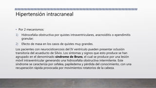 Hipertensión intracraneal
• Por 2 mecanismos:
1) Hidrocefalia obstructiva por quistes intraventriculares, aracnoiditis o ependimitis
granular;
2) Efecto de masa en los casos de quistes muy grandes.
Los pacientes con neurocisticercosis del IV ventrículo pueden presentar oclusión
transitoria del acueducto de Silvio. Los síntomas y signos que esto produce se han
agrupado en el denominado síndrome de Bruns, el cual se produce por una lesión
móvil intraventricular generando una hidrocefalia obstructiva intermitente. Este
síndrome se caracteriza por cefalea, papiledema y pérdida del conocimiento, con una
recuperación rápida provocada por movimientos rotatorios de la cabeza.
 