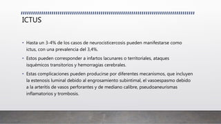 ICTUS
• Hasta un 3-4% de los casos de neurocisticercosis pueden manifestarse como
ictus, con una prevalencia del 3,4%.
• Estos pueden corresponder a infartos lacunares o territoriales, ataques
isquémicos transitorios y hemorragias cerebrales.
• Estas complicaciones pueden producirse por diferentes mecanismos, que incluyen
la estenosis luminal debido al engrosamiento subintimal, el vasoespasmo debido
a la arteritis de vasos perforantes y de mediano calibre, pseudoaneurismas
inflamatorios y trombosis.
 