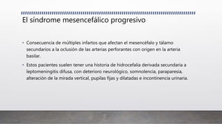 El síndrome mesencefálico progresivo
• Consecuencia de múltiples infartos que afectan el mesencéfalo y tálamo
secundarios a la oclusión de las arterias perforantes con origen en la arteria
basilar.
• Estos pacientes suelen tener una historia de hidrocefalia derivada secundaria a
leptomeningitis difusa, con deterioro neurológico, somnolencia, paraparesia,
alteración de la mirada vertical, pupilas fijas y dilatadas e incontinencia urinaria.
 