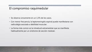 El compromiso raquimedular
• Se observa únicamente en un 1,5% de los casos.
• Con menor frecuencia, la leptomeningitis espinal puede manifestarse con
radiculalgia asociada a debilidad muscular.
• La forma más común es la intradural-extramedular que se manifiesta
habitualmente por un síndrome de sección medular.
 