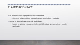 CLASIFICACIÓN NCC
• En relación con la topografía, tradicionalmente:
• cisticercos subaracnoideos, parenquimatosos, ventriculares y espinales
• Respecto al estadio evolutivo de las lesiones:
• Estadio no quístico, vesicular, vesicular-coloidal, nodular-granulomatoso y nodular-
calcificado.
 