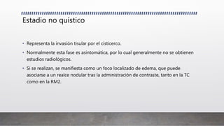 Estadio no quístico
• Representa la invasión tisular por el cisticerco.
• Normalmente esta fase es asintomática, por lo cual generalmente no se obtienen
estudios radiológicos.
• Si se realizan, se manifiesta como un foco localizado de edema, que puede
asociarse a un realce nodular tras la administración de contraste, tanto en la TC
como en la RM2.
 