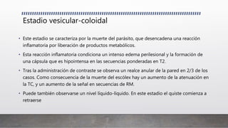 Estadio vesicular-coloidal
• Este estadio se caracteriza por la muerte del parásito, que desencadena una reacción
inflamatoria por liberación de productos metabólicos.
• Esta reacción inflamatoria condiciona un intenso edema perilesional y la formación de
una cápsula que es hipointensa en las secuencias ponderadas en T2.
• Tras la administración de contraste se observa un realce anular de la pared en 2/3 de los
casos. Como consecuencia de la muerte del escólex hay un aumento de la atenuación en
la TC, y un aumento de la señal en secuencias de RM.
• Puede también observarse un nivel líquido-líquido. En este estadio el quiste comienza a
retraerse
 