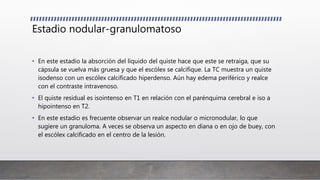Estadio nodular-granulomatoso
• En este estadio la absorción del líquido del quiste hace que este se retraiga, que su
cápsula se vuelva más gruesa y que el escólex se calcifique. La TC muestra un quiste
isodenso con un escólex calcificado hiperdenso. Aún hay edema periférico y realce
con el contraste intravenoso.
• El quiste residual es isointenso en T1 en relación con el parénquima cerebral e iso a
hipointenso en T2.
• En este estadio es frecuente observar un realce nodular o micronodular, lo que
sugiere un granuloma. A veces se observa un aspecto en diana o en ojo de buey, con
el escólex calcificado en el centro de la lesión.
 