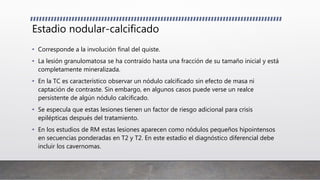 Estadio nodular-calcificado
• Corresponde a la involución final del quiste.
• La lesión granulomatosa se ha contraído hasta una fracción de su tamaño inicial y está
completamente mineralizada.
• En la TC es característico observar un nódulo calcificado sin efecto de masa ni
captación de contraste. Sin embargo, en algunos casos puede verse un realce
persistente de algún nódulo calcificado.
• Se especula que estas lesiones tienen un factor de riesgo adicional para crisis
epilépticas después del tratamiento.
• En los estudios de RM estas lesiones aparecen como nódulos pequeños hipointensos
en secuencias ponderadas en T2 y T2. En este estadio el diagnóstico diferencial debe
incluir los cavernomas.
 