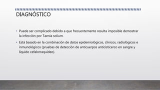 DIAGNÓSTICO
• Puede ser complicado debido a que frecuentemente resulta imposible demostrar
la infección por Taenia solium.
• Está basado en la combinación de datos epidemiológicos, clínicos, radiológicos e
inmunológicos (pruebas de detección de anticuerpos anticisticerco en sangre y
líquido cefalorraquídeo).
 