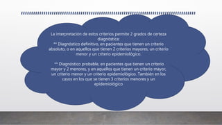 La interpretación de estos criterios permite 2 grados de certeza
diagnóstica:
** Diagnóstico definitivo, en pacientes que tienen un criterio
absoluto, o en aquellos que tienen 2 criterios mayores, un criterio
menor y un criterio epidemiológico.
** Diagnóstico probable, en pacientes que tienen un criterio
mayor y 2 menores, y en aquellos que tienen un criterio mayor,
un criterio menor y un criterio epidemiológico. También en los
casos en los que se tienen 3 criterios menores y un
epidemiológico
 