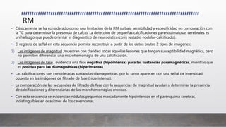RM
• Clásicamente se ha considerado como una limitación de la RM su baja sensibilidad y especificidad en comparación con
la TC para determinar la presencia de calcio. La detección de pequeñas calcificaciones parenquimatosas cerebrales es
un hallazgo que puede orientar el diagnóstico de neurocisticercosis (estadio nodular-calcificado).
• El registro de señal en esta secuencia permite reconstruir a partir de los datos brutos 2 tipos de imágenes:
1) Las imágenes de magnitud ,muestran con claridad todas aquellas lesiones que tengan susceptibilidad magnética, pero
no permiten diferenciar una microhemorragia de una calcificación.
2) Las imágenes de fase , evidencia una fase negativa (hipointensa) para las sustancias paramagnéticas, mientras que
es positiva para las diamagnéticas (hiperintensa).
• Las calcificaciones son consideradas sustancias diamagnéticas, por lo tanto aparecen con una señal de intensidad
opuesta en las imágenes de filtrado de fase (hiperintensa).
• La comparación de las secuencias de filtrado de fase con la secuencias de magnitud ayudan a determinar la presencia
de calcificaciones y diferenciarlas de las microhemorragias crónicas.
• Con esta secuencia se evidencian nódulos pequeños marcadamente hipointensos en el parénquima cerebral,
indistinguibles en ocasiones de los cavernomas.
 