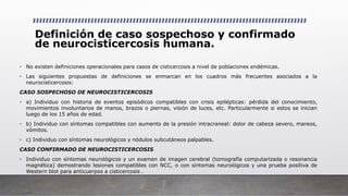 Definición de caso sospechoso y confirmado
de neurocisticercosis humana.
• No existen definiciones operacionales para casos de cisticercosis a nivel de poblaciones endémicas.
• Las siguientes propuestas de definiciones se enmarcan en los cuadros más frecuentes asociados a la
neurocisticercosis:
CASO SOSPECHOSO DE NEUROCISTICERCOSIS
• a) Individuo con historia de eventos episódicos compatibles con crisis epilépticas: pérdida del conocimiento,
movimientos involuntarios de manos, brazos o piernas, visión de luces, etc. Particularmente si estos se inician
luego de los 15 años de edad.
• b) Individuo con síntomas compatibles con aumento de la presión intracraneal: dolor de cabeza severo, mareos,
vómitos.
• c) Individuo con síntomas neurológicos y nódulos subcutáneos palpables.
CASO CONFIRMADO DE NEUROCISTICERCOSIS
• Individuo con síntomas neurológicos y un examen de imagen cerebral (tomografía computarizada o resonancia
magnética) demostrando lesiones compatibles con NCC, o con síntomas neurológicos y una prueba positiva de
Western blot para anticuerpos a cisticercosis .
 