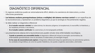 DIAGNÓSTICO DIFERENCIAL
• En regiones endémicas puede ser extremadamente difícil, debido a la coexistencia de tuberculosis y a otras
infecciones parasitarias.
• Las lesiones anulares parenquimatosas (únicas o múltiples) del sistema nervioso central no son específicas de
la neurocisticercosis y representan un problema diagnóstico ya que la serología es frecuentemente negativa.
• Se debe realizar un diagnóstico diferencial
• En el estadio vesicular-coloidal: los tuberculomas, los abscesos piógenos, la toxoplasmosis, la neurosífilis, la hidatidosis, y
las neoplasias primarias o secundarias,
• En el estadio nodular-calcificado: los cavernomas y la microangiopatía amiloide.
• Las presentaciones atípicas de la neurocisticercosis pueden simular otras enfermedades neurológicas.
• Cuando se presenta una aracnoiditis basilar el diagnóstico diferencial incluye la meningitis carcinomatosa, las
enfermedades granulomatosas como la sarcoidosis, la tuberculosis y la meningitis fúngica.
• En los casos de neurocisticercosis espinal, el diagnóstico diferencial incluye los ependimomas, los astrocitomas quísticos,
las cavidades siringomiélicas, así como los quistes hidatídicos y los quistes congénitos (aracnoideo y dermoide).
 