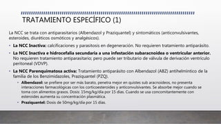 TRATAMIENTO ESPECÍFICO (1)
La NCC se trata con antiparasitarios (Albendazol y Praziquantel) y sintomáticos (anticonvulsivantes,
esteroides, diuréticos osmóticos y analgésicos).
• La NCC Inactiva: calcificaciones y parasitosis en degeneración. No requieren tratamiento antiparásito.
• La NCC Inactiva e hidrocefalia secundaria a una infestación subaracnoidea o ventricular anterior.
No requieren tratamiento antiparasitario; pero puede ser tributario de válvula de derivación ventrículo
peritoneal (VDVP).
• La NCC Parenquimatosa activa: Tratamiento antiparásito con Albendazol (ABZ) antihelmíntico de la
familia de los Benzimidazoles, Praziquantel (PZQ).
• Albendazol: se prefiere por ser más barato, penetra mejor en quistes sub aracnoideos, no presenta
interacciones farmacológicas con los corticoesteroides y anticonvulsivantes. Se absorbe mejor cuando se
toma con alimentos grasos. Dosis: 15mg/kg/día por 15 días. Cuando se usa concomitantemente con
esteroides aumenta su concentración plasmática.
• Praziquantel: Dosis de 50mg/kg/día por 15 días.
 
