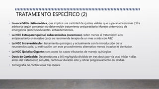 TRATAMIENTO ESPECÍFICO (2)
• La encefalitis cisticercósica, que implica una cantidad de quistes viables que superan el centenar (cifra
arbitraria según consenso) no debe recibir tratamiento antiparasitario Manejo sintomático de
emergencia (anticonvulsivantes, antiaedematosos,
• La NCC Extraparenquimal, subaracnoidea (racemoso) ceden menos al tratamiento con
antiparasitarios y en estos casos se recomienda terapia de un mes o más con ABZ.
• La NCC Intraventricular: tratamiento quirúrgico y actualmente con la introducción de la
neuroendoscopía; su extirpación con este procedimiento alternativo menos invasivo es alentador.
• La NCC Quística Gigante: son pocos los casos tributarios de manejo quirúrgico.
• Dosis de Corticoide: Dexametasona a 0.5 mg/kg/día dividido en tres dosis por vía oral; iniciar 4 días
antes del tratamiento con ABZ, continuar durante este y retirar progresivamente en 10 días.
• Tomografía de control a los tres meses.
 