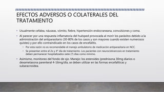 EFECTOS ADVERSOS O COLATERALES DEL
TRATAMIENTO
• Usualmente cefalea, náuseas, vómito, fiebre, hipertensión endocraneana, convulsiones y coma.
• Al parecer por una respuesta inflamatoria del huésped provocada al morir los parásitos debido a la
administración del antiparasitario (30-80% de los casos y son mayores cuando existen numerosos
quistes) y por ello contraindicado en los casos de encefalitis.
• Por esta razón no es recomendable el manejo ambulatorio de medicación antiparasitaria en NCC.
• Se presentan entre el 2o y 4° día de tratamiento. Los pacientes con neurocisticercosis en tratamiento
deben permanecer hospitalizados siete (7) días como mínimo.
• Asimismo, monitoreo del fondo de ojo. Manejo: los esteroides (prednisona 30mg diarios o
dexametasona parenteral 4-16mg/día, se deben utilizar en las formas encefalíticas y
subaracnoidea.
 