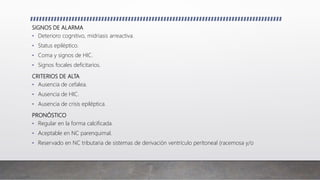 SIGNOS DE ALARMA
• Deterioro cognitivo, midriasis arreactiva.
• Status epiléptico.
• Coma y signos de HIC.
• Signos focales deficitarios.
CRITERIOS DE ALTA
• Ausencia de cefalea.
• Ausencia de HIC.
• Ausencia de crisis epiléptica.
PRONÓSTICO
• Regular en la forma calcificada.
• Aceptable en NC parenquimal.
• Reservado en NC tributaria de sistemas de derivación ventrículo peritoneal (racemosa y/o
 